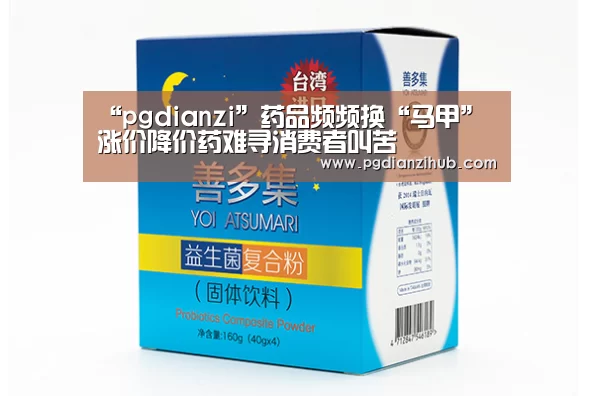 “pgdianzi”药品频频换“马甲”涨价降价药难寻消费者叫苦